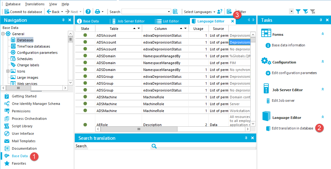 Database Translations View a Commit to database Navigation Base Data [E} • General Databaklö TimeTracedatabases Configuration parameters Schedules Change labels Icons Large images @ Web services Getting Started One Identity Manager Schema Permissions Process Orchestration Script Library user Interface Mail Templates Documentation Base Data Favorites Help X Base Data State Search Job Server Editor Table Select Languages • Language Editor Column Usage ADSAccount ADSAccount ADSAccount ADSDomain ADSDomain ADSDomain ADSGroup ADSGroup ADSGroup ADSMachine ADSMachine ADSMachine AERole Search translation Search edsvaDeprovisionStatus edsvaDeprovisionStatus edsvaDeprovisionStatus NamespaceManaged8y NamespaceManaged8y NamespaceManaged8y edsvaDeprovisionStatus edsvaDeprovisionStatus edsvaDeprovisionStatus MachineRoIe MachineRoIe MachineRoIe Descri tion Source List of perm List of perm List of perm List of perm List of perm List of perm List of perm List of perm List of perm List of perm List of perm List of perm Data x Deprovisioni Deprovisioni No deprovisi %Globals.Ql FIM No synchron Deprovisioni Deprovisioni No deprovisi Domain con Server Workstation All resources to all emplo a lication r Tasks O Base data informabon Configura ton Editconfigurationparan*as Job Server Editor Edit]observer Language Editor Edittramslationindatabase 